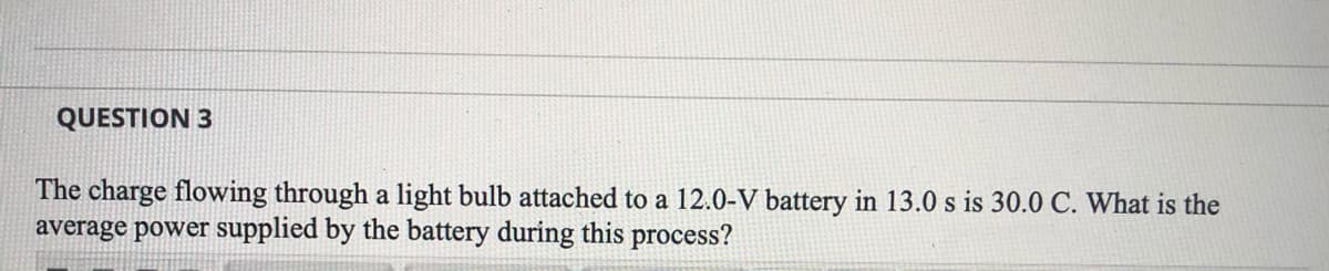 QUESTION 3
The charge flowing through a light bulb attached to a 12.0-V battery in 13.0 s is 30.0 C. What is the
average power supplied by the battery during this process?
