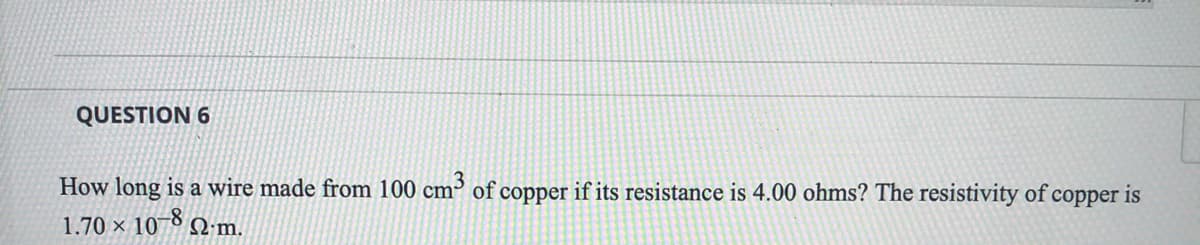 QUESTION 6
How long is a wire made from 100 cm³ of copper if its resistance is 4.00 ohms? The resistivity of copper is
1.70 × 10-8 N m.
