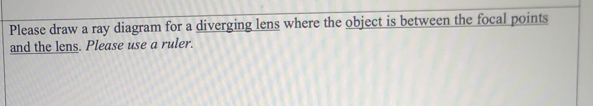 Please draw a ray diagram for a diverging lens where the object is between the focal points
and the lens. Please use a ruler.
