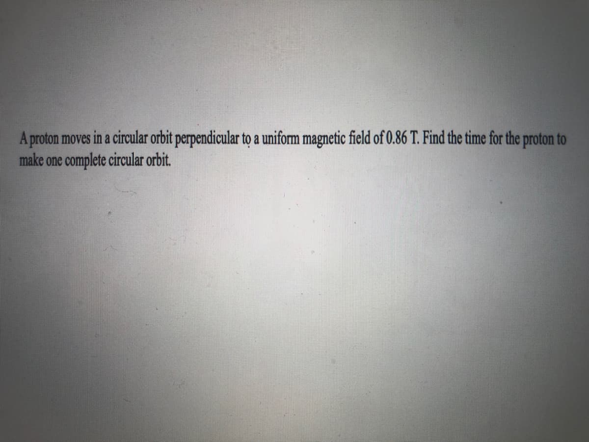 A proton moves in a circular orbit perpendicular to a uniform magnetic field of 0.86 T. Find the time for the proton to
make one complete circular orbit.
