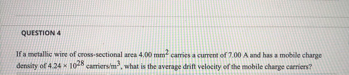 QUESTION 4
If a metallic wire of cross-sectional area 4.00 mm² carries a current of 7.00 A and has a mobile charge
density of 4.24 × 1028 carriers/m³, what is the average drift velocity of the mobile charge carriers?
