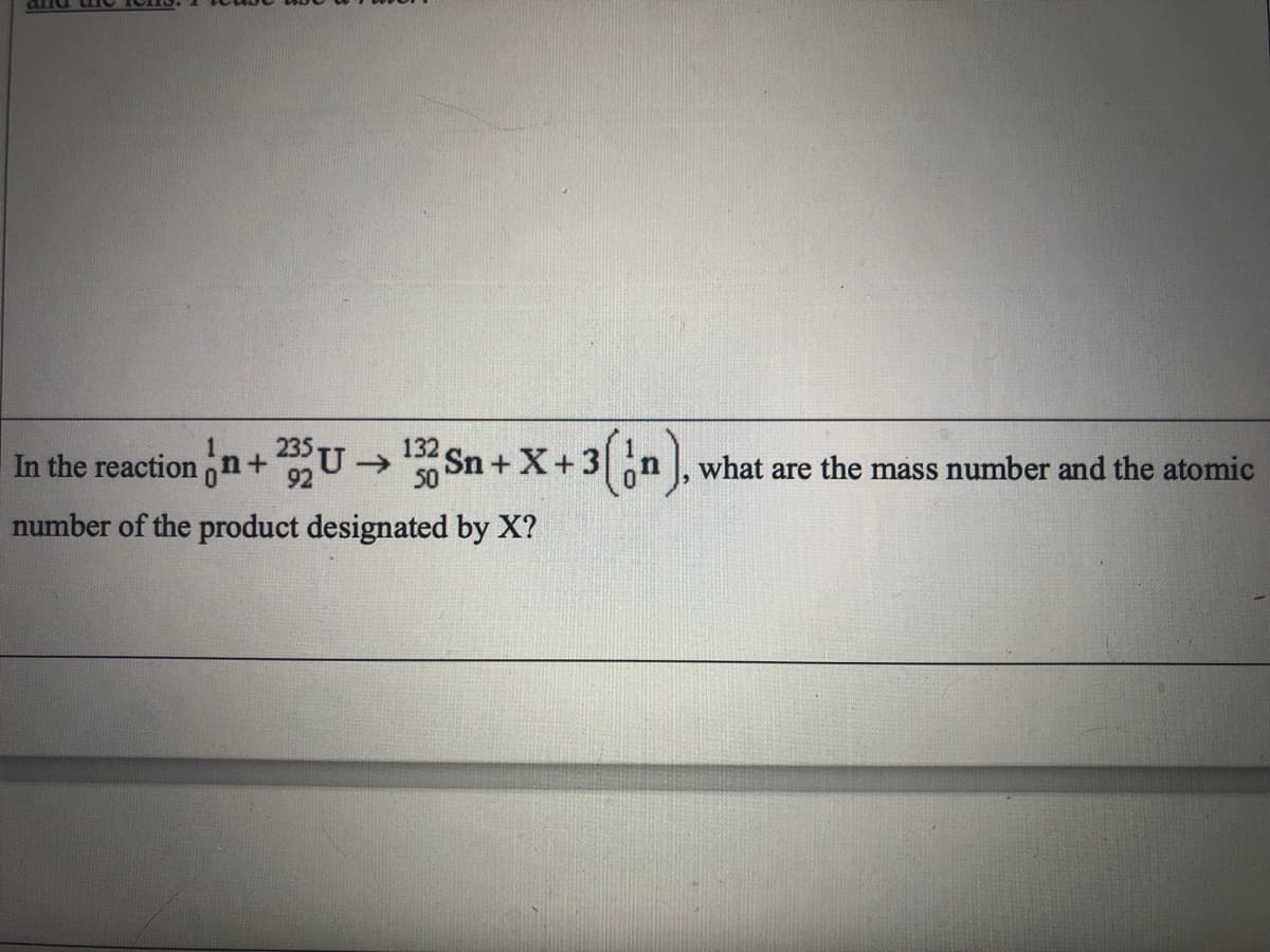 235
In the reaction n +U
132
->
Sn + X+3n , what are the mass number and the atomic
92
number of the product designated by X?
