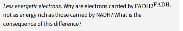 Less energetic electrons. Why are electrons carried by FADH2FADH2
not as energy rich as those carried by NADH? What is the
consequence of this difference?
