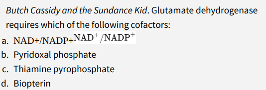 Butch Cassidy and the Sundance Kid. Glutamate dehydrogenase
requires which of the following cofactors:
a. NAD+/NADP+NAD*/NADP+
b. Pyridoxal phosphate
c. Thiamine pyrophosphate
d. Biopterin
