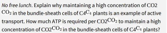 No free lunch. Explain why maintaining a high concentration of CO2
CO2 in the bundle-sheath cells of C4C4 plants is an example of active
transport. How much ATP is required per CO2CO2 to maintain a high
concentration of CO2CO2 in the bundle-sheath cells of C4C4 plants?
