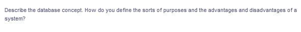 Describe the database concept. How do you define the sorts of purposes and the advantages and disadvantages of a
system?
