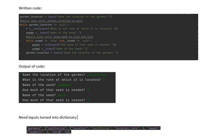 Written code:
garden_location = input("Name the location of the garden? ")
Ewhile loop until garden location is quit
while garden_location != quit':
r=_int(input("What is the rate at which it is located? "))
sname input("Name of the seed? ")
while loop until seed name is stop and quit
while sname != 'stop' and snane != 'quit':
quant = int(input("How much of that seed is needed? "))
sname input("Nane of the seed? ")
garden_location = input("Name the location of the garden? ")
Output of code:
Name the location of the garden? california
What is the rate at which it is located? 1
Name of the seed? pumpkin
How much of that seed is needed? 2
Name of the seed? okra
How much of that seed is needed?
Need inputs turned into dictionary:
gardens": {"california": {"location": "california", "location rate":
"pumpkin": 2, "okraf: 1}}.|
"seeds":
