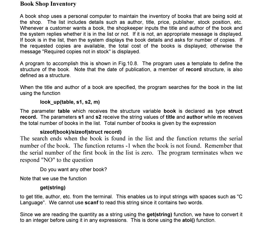 Book Shop Inventory
A book shop uses a personal computer to maintain the inventory of books that are being sold at
the shop. The list includes details such as author, title, price, publisher, stock position, etc.
Whenever a customer wants a book, the shopkeeper inputs the title and author of the book and
the system replies whether it is in the list or not. If it is not, an appropriate message is displayed.
If book is in the list, then the system displays the book details and asks for number of copies. If
the requested copies are available, the total cost of the books is displayed; otherwise the
message "Required copies not in stock" is displayed.
A program to accomplish this is shown in Fig.10.8. The program uses a template to define the
structure of the book. Note that the date of publication, a member of record structure, is also
defined as a structure.
When the title and author of a book are specified, the program searches for the book in the list
using the function
look_up(table, s1, s2, m)
The parameter table which receives the structure variable book is declared as type struct
record. The parameters s1 and s2 receive the string values of title and author while m receives
the total number of books in the list. Total number of books is given by the expression
sizeof(book)/sizeof(struct record)
The search ends when the book is found in the list and the function returns the serial
number of the book. The function returns -1 when the book is not found. Remember that
the serial number of the first book in the list is zero. The program terminates when we
respond "NO" to the question
Do you want any other book?
Note that we use the function
get(string)
to get title, author, etc. from the terminal. This enables us to input strings with spaces such as "C
Language". We cannot use scanf to read this string since it contains two words.
Since we are reading the quantity as a string using the get(string) function, we have to convert it
to an integer before using it in any expressions. This is done using the atoi() function.
