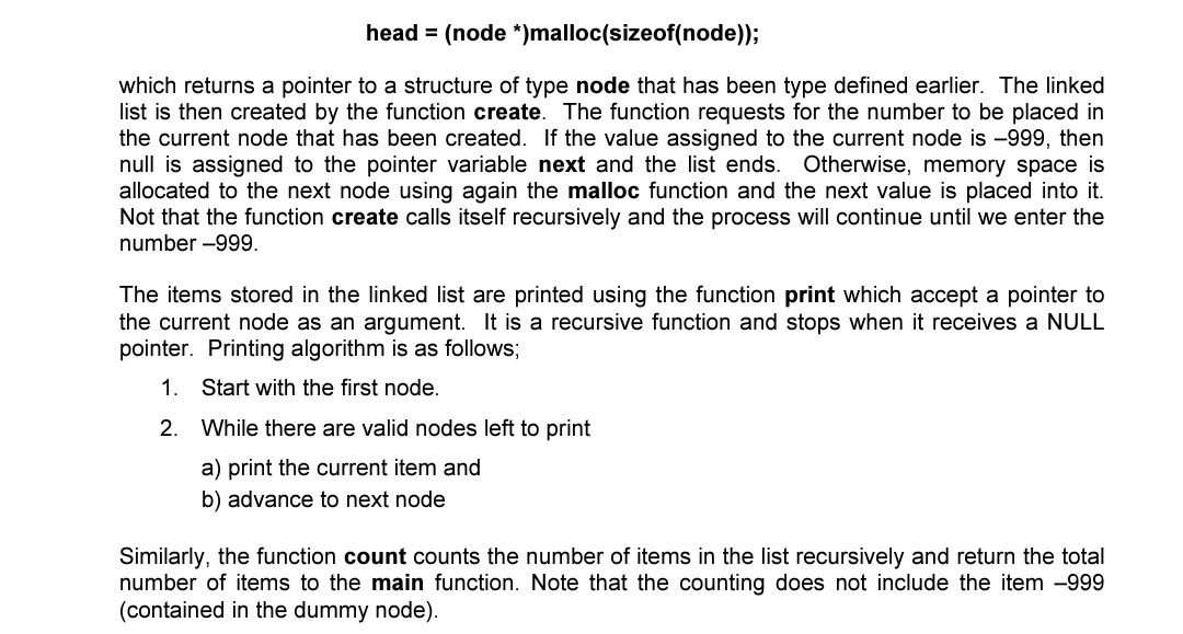 head = (node *)malloc(sizeof(node));
which returns a pointer to a structure of type node that has been type defined earlier. The linked
list is then created by the function create. The function requests for the number to be placed in
the current node that has been created. If the value assigned to the current node is -999, then
null is assigned to the pointer variable next and the list ends. Otherwise, memory space is
allocated to the next node using again the malloc function and the next value is placed into it.
Not that the function create calls itself recursively and the process will continue until we enter the
number -999.
The items stored in the linked list are printed using the function print which accept a pointer to
the current node as an argument. It is a recursive function and stops when it receives a NULL
pointer. Printing algorithm is as follows;
1.
Start with the first node.
2. While there are valid nodes left to print
a) print the current item and
b) advance to next node
Similarly, the function count counts the number of items in the list recursively and return the total
number of items to the main function. Note that the counting does not include the item -999
(contained in the dummy node).
