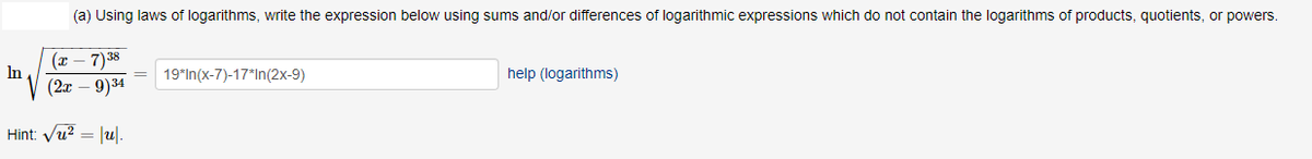 (a) Using laws of logarithms, write the expression below using sums and/or differences of logarithmic expressions which do not contain the logarithms of products, quotients, or powers.
(т — 7)38
In
19*In(x-7)-17*In(2x-9)
help (logarithms)
(2т — 9)34
Hint: Vu? = |u|.
