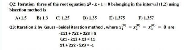 Q2: Iteration three of the root equation x³-x-1=0 belonging in the interval (1,2) using
bisection method is
A) 1.5 B) 1.3 C) 1.25
D) 1.35
E) 1.375
F) 1.357
Q3: Iteration 2 by Gauss-Seidel iteration method, where x
= x3 = 0 are
-2x1 + 7x2 + 2x3 = 5
6x12x2 + x3 = 11
x1 + 2x2 - 5x3 = -1
(0)