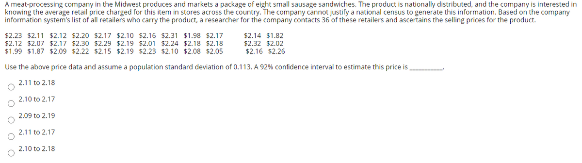 A meat-processing company in the Midwest produces and markets a package of eight small sausage sandwiches. The product is nationally distributed, and the company is interested in
knowing the average retail price charged for this item in stores across the country. The company cannot justify a national census to generate this information. Based on the company
information system's list of all retailers who carry the product, a researcher for the company contacts 36 of these retailers and ascertains the selling prices for the product.
$2.23 $2.11 $2.12 $2.20 $2.17 $2.10 $2.16 $2.31 $1.98 $2.17
$2.12 $2.07 $2.17 $2.30 $2.29 $2.19 $2.01 $2.24 $2.18 $2.18
$1.99 $1.87 $2.09 $2.22 $2.15 $2.19 $2.23 $2.10 $2.08 $2.05
$2.14 $1.82
$2.32 $2.02
$2.16 $2.26
Use the above price data and assume a population standard deviation of 0.113. A 92% confidence interval to estimate this price is
2.11 to 2.18
2.10 to 2.17
2.09 to 2.19
2.11 to 2.17
2.10 to 2.18
