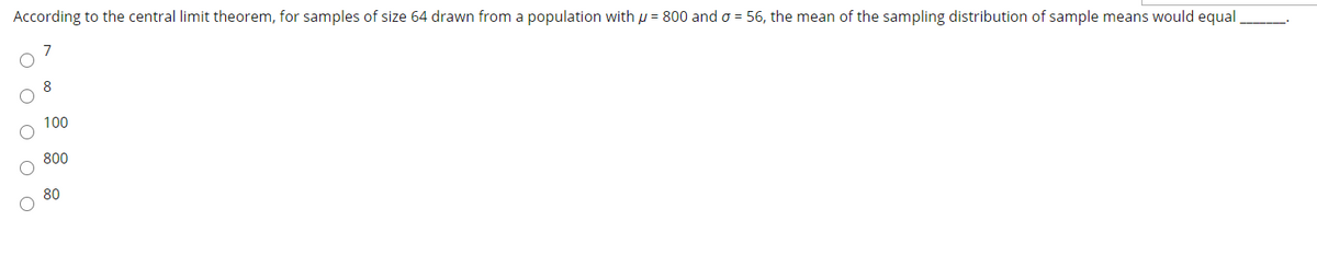 According to the central limit theorem, for samples of size 64 drawn from a population with µ = 800 and o = 56, the mean of the sampling distribution of sample means would equal
8
100
800
80
O O o O O
