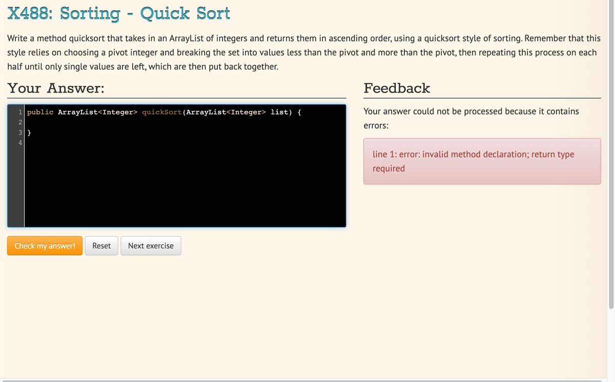 X488: Sorting - Quick Sort
Write a method quicksort that takes in an ArrayList of integers and returns them in ascending order, using a quicksort style of sorting. Remember that this
style relies on choosing a pivot integer and breaking the set into values less than the pivot and more than the pivot, then repeating this process on each
half until only single values are left, which are then put back together.
Your Answer:
Feedback
1 public ArrayList<Integer> quickSort(ArrayList<Integer> list) {
Your answer could not be processed because it contains
errors:
3 }
line 1: error: invalid method declaration; return type
required
Check my answer!
Reset
Next exercise
