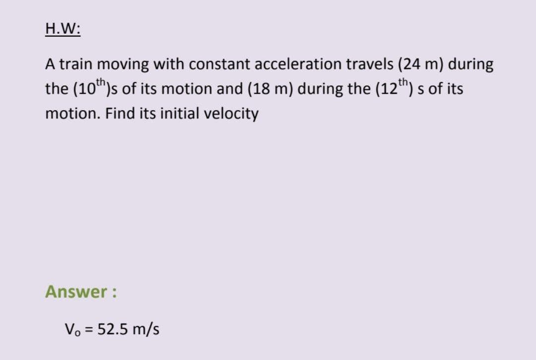 H.W:
A train moving with constant acceleration travels (24 m) during
the (10th)s of its motion and (18 m) during the (12th) s of its
motion. Find its initial velocity
Answer :
Vo = 52.5 m/s
%3|
