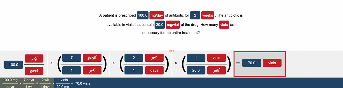100.0
100.0 mg
days
X
pag
days
7 days
1 wk
X
X
2 wk
1 days
X
1 vials
20.0 mg
7
1
days
wk
= 70.0 vials
A patient is prescribed 100.0 mg/day of antibiotic for 2 weeks. The antibiotic is
available in vials that contain 20.0 mg/vial of the drug. How many vials are
necessary for the entire treatment?
Xx
2
1
wk
days
Text
X
1
20.0
vials
Dag
=
70.0
vials