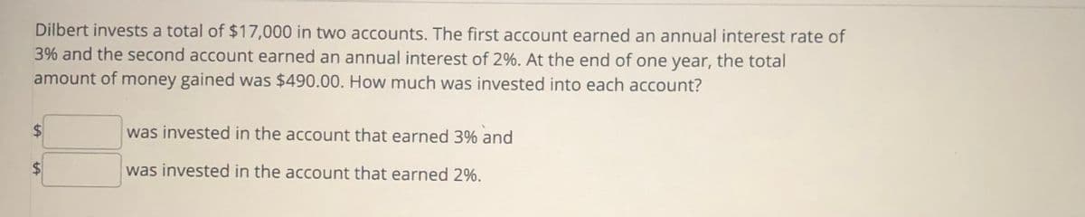 Dilbert invests a total of $17,000 in two accounts. The first account earned an annual interest rate of
3% and the second account earned an annual interest of 2%. At the end of one year, the total
amount of money gained was $490.00. How much was invested into each account?
$
was invested in the account that earned 3% and
$
was invested in the account that earned 2%.
%24
