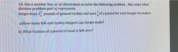10. Use a number line or an illustration to solve the following problem. Also state what
division problem part a) represents.
Sergio buys 2 pounds of ground turkey and uses of a pound for each burger he makes.
a)How many full-size turkey burgers can Sergio make?
b) What fraction of a pound of meat is left over?
