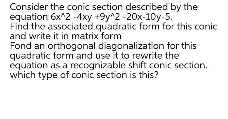 Consider the conic section described by the
equation 6x^2 -4xy +9y^2 -20x-10y-5.
Find the associated quadratic form for this conic
and write it in matrix form
Fond an orthogonal diagonalization for this
quadratic form and use it to rewrite the
equation as a recognizable shift conic section.
which type of conic section is this?

