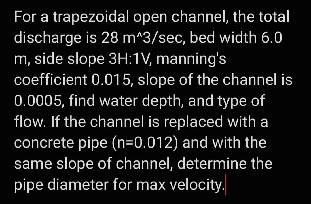 For a trapezoidal open channel, the total
discharge is 28 m^3/sec, bed width 6.0
m, side slope 3H:1V, manning's
coefficient 0.015, slope of the channel is
0.0005, find water depth, and type of
flow. If the channel is replaced with a
concrete pipe (n=0.012) and with the
same slope of channel, determine the
pipe diameter for max velocity.
