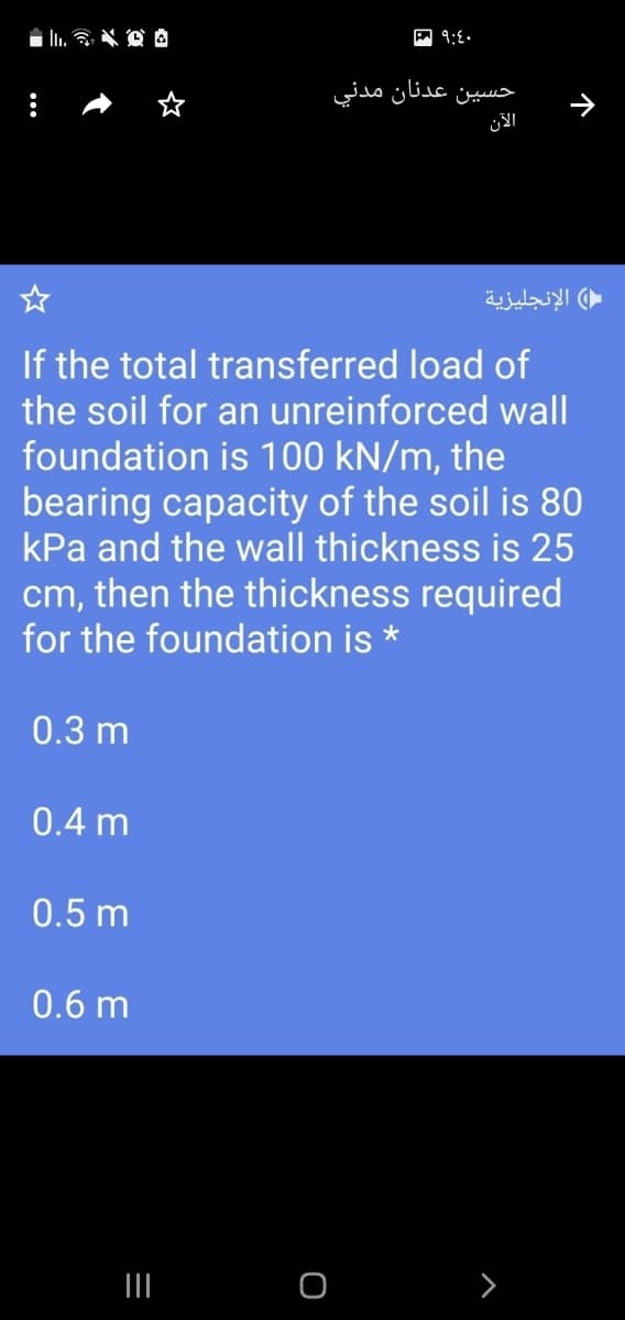 حسين عدنان مدني
( الإنجليزية
If the total transferred load of
the soil for an unreinforced wall
foundation is 100 kN/m, the
bearing capacity of the soil is 80
kPa and the wall thickness is 25
cm, then the thickness required
for the foundation is *
0.3 m
0.4 m
0.5 m
0.6 m
III

