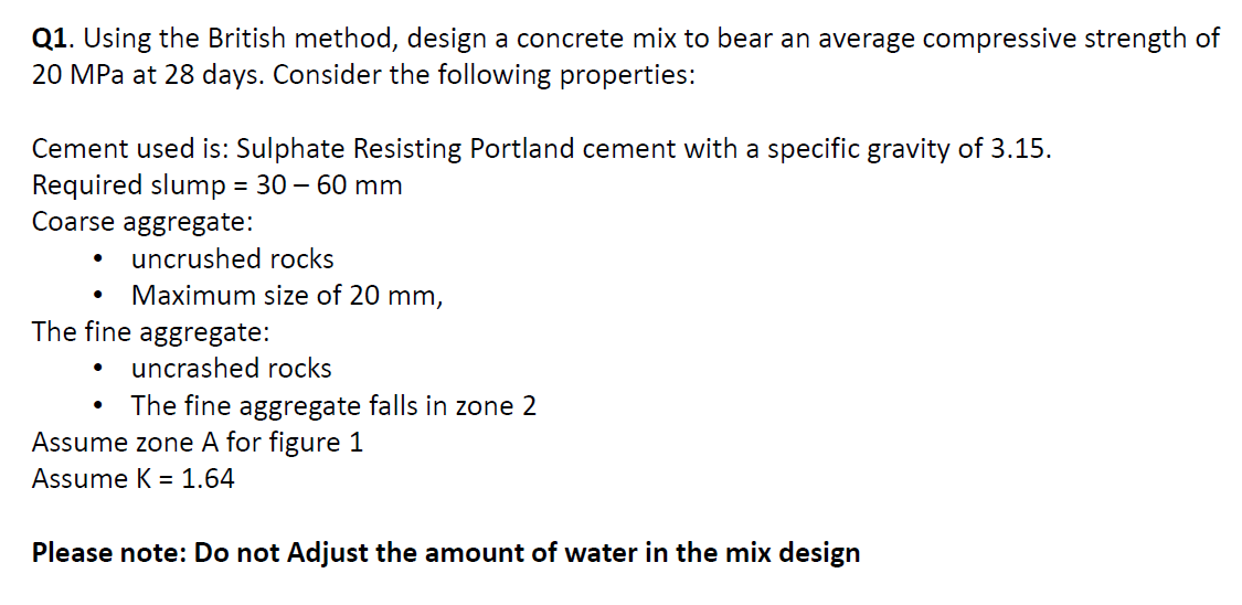 Q1. Using the British method, design a concrete mix to bear an average compressive strength of
20 MPa at 28 days. Consider the following properties:
Cement used is: Sulphate Resisting Portland cement with a specific gravity of 3.15.
Required slump = 30 – 60 mm
Coarse aggregate:
uncrushed rocks
Maximum size of 20 mm,
The fine aggregate:
uncrashed rocks
The fine aggregate falls in zone 2
Assume zone A for figure 1
Assume K = 1.64
Please note: Do not Adjust the amount of water in the mix design
