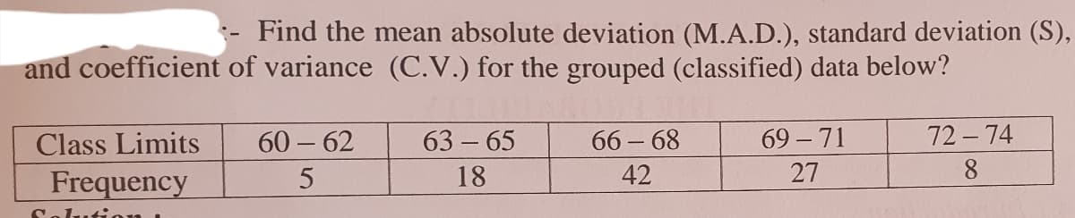 Find the mean absolute deviation (M.A.D.), standard deviation (S),
and coefficient of variance (C.V.) for the grouped (classified) data below?
Class Limits
60 – 62
63 65
66 - 68
69 - 71
72- 74
18
42
27
8
Frequency
Solution
