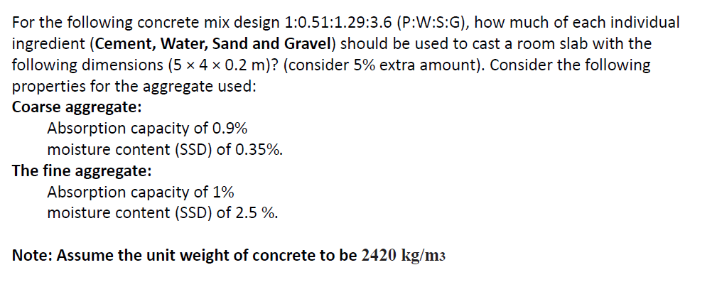 For the following concrete mix design 1:0.51:1.29:3.6 (P:W:S:G), how much of each individual
ingredient (Cement, Water, Sand and Gravel) should be used to cast a room slab with the
following dimensions (5 x 4 x 0.2 m)? (consider 5% extra amount). Consider the following
properties for the aggregate used:
Coarse aggregate:
Absorption capacity of 0.9%
moisture content (SSD) of 0.35%.
The fine aggregate:
Absorption capacity of 1%
moisture content (SSD) of 2.5 %.
Note: Assume the unit weight of concrete to be 2420 kg/m3
