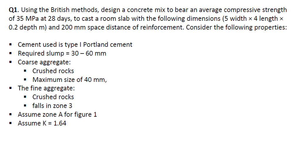 Q1. Using the British methods, design a concrete mix to bear an average compressive strength
of 35 MPa at 28 days, to cast a room slab with the following dimensions (5 width x 4 length x
0.2 depth m) and 200 mm space distance of reinforcement. Consider the following properties:
Cement used is type I Portland cement
Required slump = 30 – 60 mm
Coarse aggregate:
Crushed rocks
Maximum size of 40 mm,
The fine aggregate:
Crushed rocks
1 falls in zone 3
Assume zone A for figure 1
Assume K = 1.64
