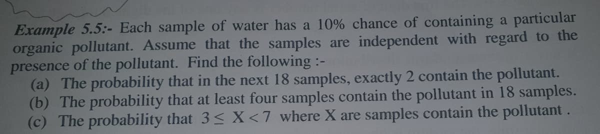 Example 5.5:- Each sample of water has a 10% chance of containing a particular
organic pollutant. Assume that the samples are independent with regard to the
presence of the pollutant. Find the following :-
(a) The probability that in the next 18 samples, exactly 2 contain the pollutant.
(b) The probability that at least four samples contain the pollutant in 18 samples.
(c) The probability that 3< X<7 where X are samples contain the pollutant.
