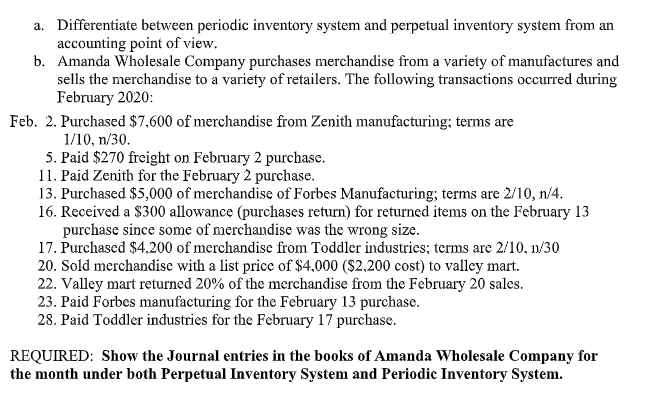 a. Differentiate between periodic inventory system and perpetual inventory system from an
accounting point of view.
b. Amanda Wholesale Company purchases merchandise from a variety of manufactures and
sells the merchandise to a variety of retailers. The following transactions occurred during
February 2020:
Feb. 2. Purchased $7,600 of merchandise from Zenith manufacturing; terms are
1/10, n/30.
5. Paid $270 freight on February 2 purchase.
11. Paid Zenith for the February 2 purchase.
13. Purchased $5,000 of merchandise of Forbes Manufacturing; terms are 2/10, n/4.
16. Received a $300 allowance (purchases return) for returned items on the February 13
purchase since some of merchandise was the wrong size.
17. Purchased $4.200 of merchandise from Toddler industries; terms are 2/10, 11/30
20. Sold merchandise with a list price of $4,000 ($2.200 cost) to valley mart.
22. Valley mart returned 20% of the merchandise from the February 20 sales.
23. Paid Forbes manufacturing for the February 13 purchase.
28. Paid Toddler industries for the February 17 purchase.
REQUIRED: Show the Journal entries in the books of Amanda Wholesale Company for
the month under both Perpetual Inventory System and Periodic Inventory System.
