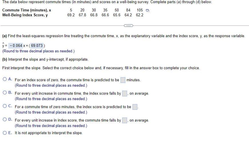 The data below represent commute times (in minutes) and scores on a well-being survey. Complete parts (a) through (d) below.
Commute Time (minutes), x
Well-Being Index Score, y
5
20
30
35
50
84
105 O
69.2 67.8 66.8 66.6 65.6 64.2 62.2
(a) Find the least-squares regression line treating the commute time, x, as the explanatory variable and the index score, y, as the response variable.
y = - 0.064 x+ (69.073 )
(Round to three decimal places as needed.)
(b) Interpret the slope and y-intercept, if appropriate.
First interpret the slope. Select the correct choice below and, if necessary, fill in the answer box to complete your choice.
O A. For an index score of zero, the commute time is predicted to be
minutes.
(Round to three decimal places as needed.)
O B. For every unit increase in commute time, the index score falls by
on average.
(Round to three decimal places as needed.)
OC. For a commute time of zero minutes, the index score is predicted to be
(Round to three decimal places as needed.)
D. For every unit increase in index score, the commute time falls by
on average.
(Round to three decimal places as needed.)
O E. It is not appropriate to interpret the slope.
