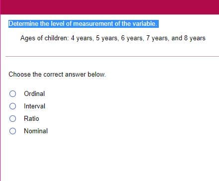 Determine the level of measurement of the variable.
Ages of children: 4 years, 5 years, 6 years, 7 years, and 8 years
Choose the correct answer below.
O Ordinal
O Interval
O Ratio
O Nominal
