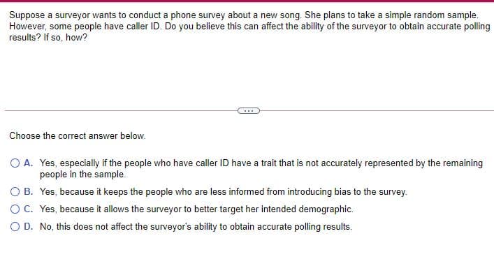 Suppose a surveyor wants to conduct a phone survey about a new song. She plans to take a simple random sample.
However, some people have caller ID. Do you believe this can affect the ability of the surveyor to obtain accurate polling
results? If so, how?
...
Choose the correct answer below.
O A. Yes, especially if the people who have caller ID have a trait that is not accurately represented by the remaining
people in the sample.
O B. Yes, because it keeps the people who are less informed from introducing bias to the survey.
OC. Yes, because it allows the surveyor to better target her intended demographic.
O D. No, this does not affect the surveyor's ability to obtain accurate polling results.
