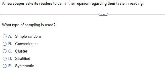 A newspaper asks its readers to call in their opinion regarding their taste in reading.
...
What type of sampling is used?
O A. Simple random
O B. Convenience
OC. Cluster
O D. Stratified
O E. Systematic
