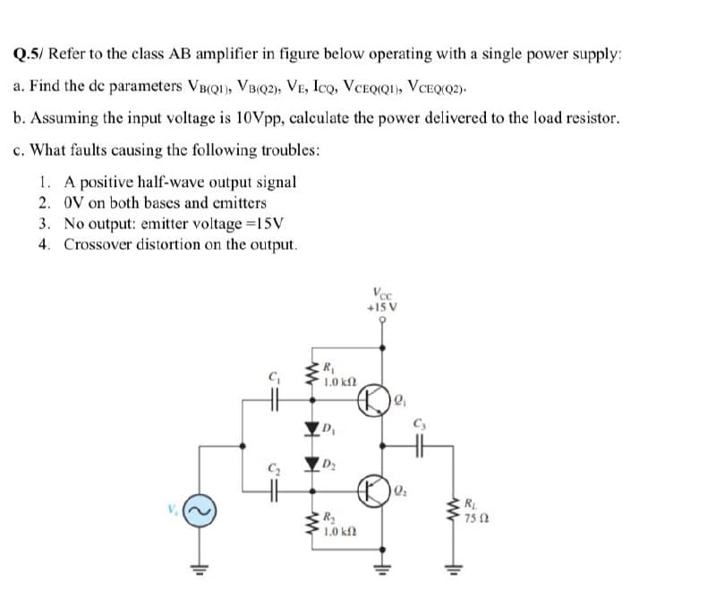 Q.5/ Refer to the class AB amplifier in figure below operating with a single power supply:
a. Find the de parameters VB(QI), VBQ2), VE, Ico, VCEQIQI), VCEQ(Q2).
b. Assuming the input voltage is 10Vpp, calculate the power delivered to the load resistor.
c. What faults causing the following troubles:
1. A positive half-wave output signal
2. OV on both bases and emitters
3. No output: emitter voltage =15V
4. Crossover distortion on the output.
+15 V
R
1.0 kf2
RL
75 0
R2
1.0 kf
