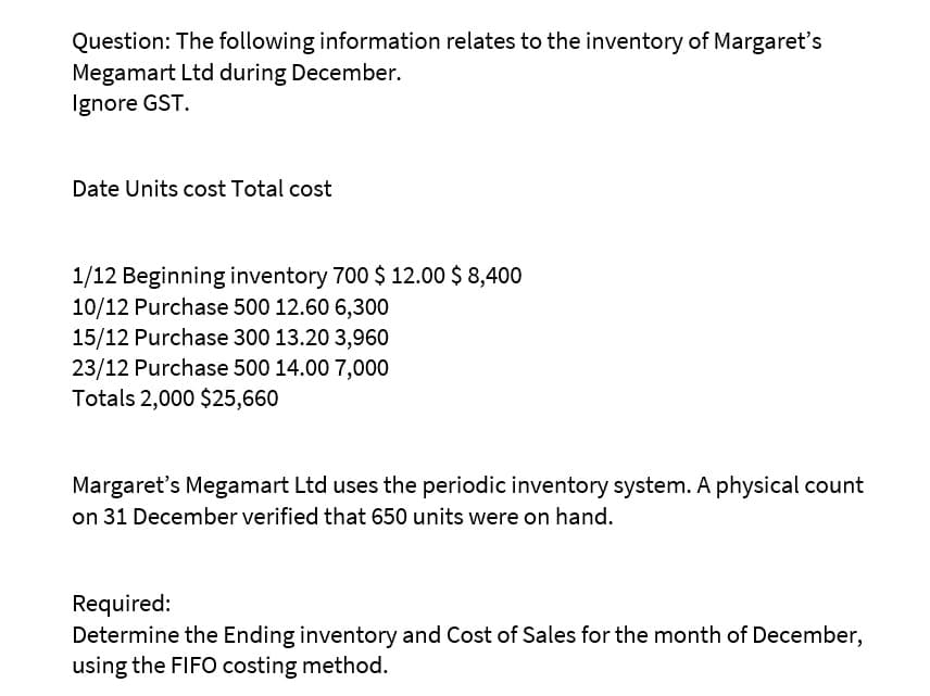 Question: The following information relates to the inventory of Margaret's
Megamart Ltd during December.
Ignore GST.
Date Units cost Total cost
1/12 Beginning inventory 700 $ 12.00 $ 8,400
10/12 Purchase 500 12.60 6,300
15/12 Purchase 300 13.20 3,960
23/12 Purchase 500 14.00 7,000
Totals 2,000 $25,660
Margaret's Megamart Ltd uses the periodic inventory system. A physical count
on 31 December verified that 650 units were on hand.
Required:
Determine the Ending inventory and Cost of Sales for the month of December,
using the FIFO costing method.