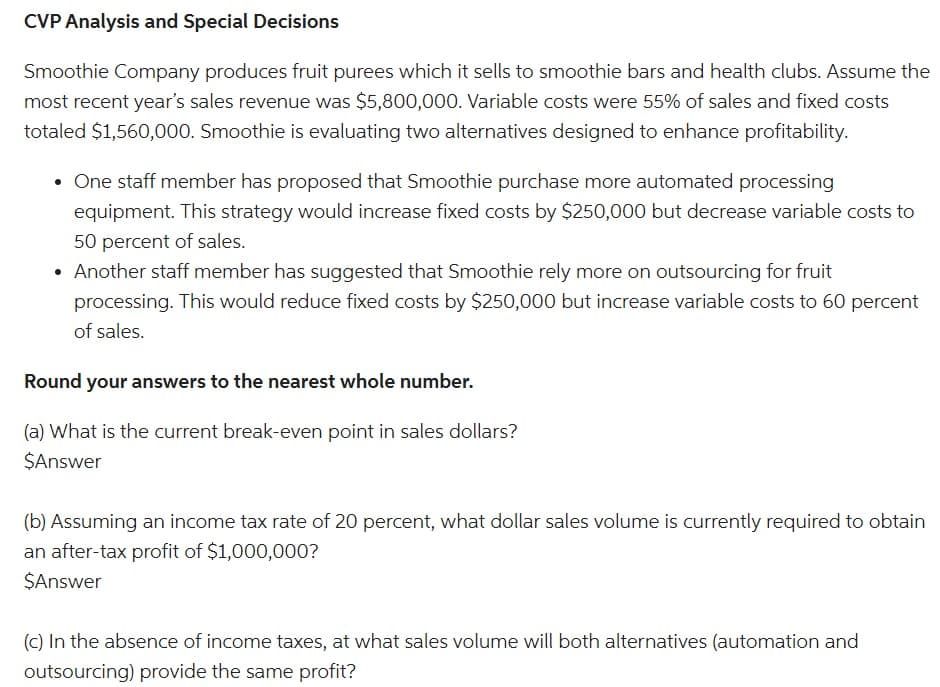 CVP Analysis and Special Decisions
Smoothie Company produces fruit purees which it sells to smoothie bars and health clubs. Assume the
most recent year's sales revenue was $5,800,000. Variable costs were 55% of sales and fixed costs
totaled $1,560,000. Smoothie is evaluating two alternatives designed to enhance profitability.
• One staff member has proposed that Smoothie purchase more automated processing
equipment. This strategy would increase fixed costs by $250,000 but decrease variable costs to
50 percent of sales.
• Another staff member has suggested that Smoothie rely more on outsourcing for fruit
processing. This would reduce fixed costs by $250,000 but increase variable costs to 60 percent
of sales.
Round your answers to the nearest whole number.
(a) What is the current break-even point in sales dollars?
$Answer
(b) Assuming an income tax rate of 20 percent, what dollar sales volume is currently required to obtain
an after-tax profit of $1,000,000?
$Answer
(c) In the absence of income taxes, at what sales volume will both alternatives (automation and
outsourcing) provide the same profit?