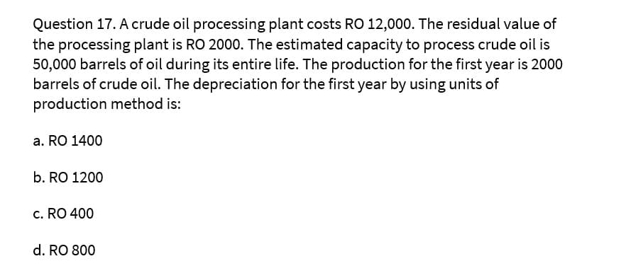 Question 17. A crude oil processing plant costs RO 12,000. The residual value of
the processing plant is RO 2000. The estimated capacity to process crude oil is
50,000 barrels of oil during its entire life. The production for the first year is 2000
barrels of crude oil. The depreciation for the first year by using units of
production method is:
a. RO 1400
b. RO 1200
c. RO 400
d. RO 800