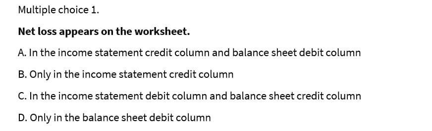 Multiple choice 1.
Net loss appears on the worksheet.
A. In the income statement credit column and balance sheet debit column
B. Only in the income statement credit column
C. In the income statement debit column and balance sheet credit column
D. Only in the balance sheet debit column