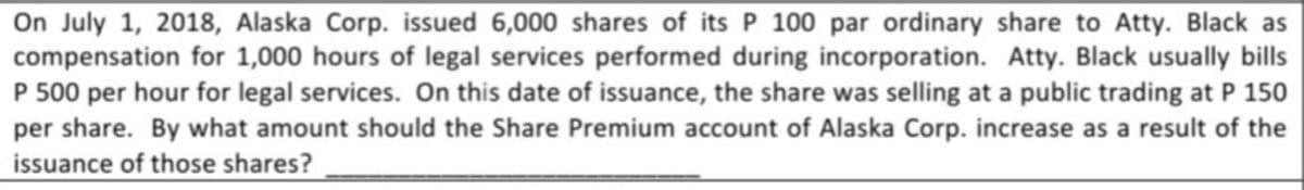 On July 1, 2018, Alaska Corp. issued 6,000 shares of its P 100 par ordinary share to Atty. Black as
compensation for 1,000 hours of legal services performed during incorporation. Atty. Black usually bills
P 500 per hour for legal services. On this date of issuance, the share was selling at a public trading at P 150
per share. By what amount should the Share Premium account of Alaska Corp. increase as a result of the
issuance of those shares?