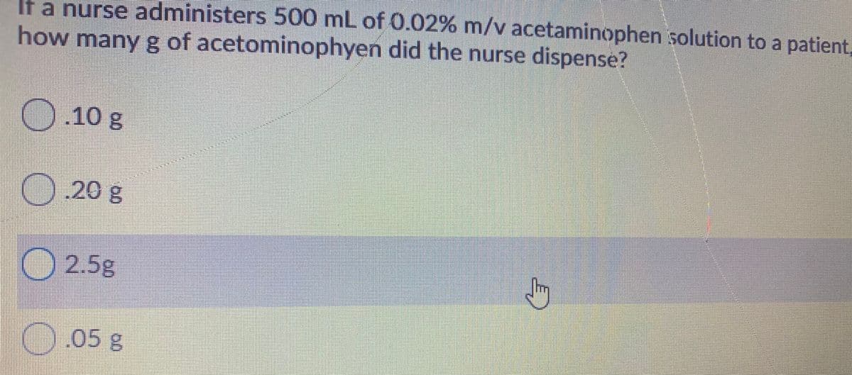 If a nurse administers 500 mL of 0.02% m/v acetaminophen solution to a patient,
how many g of acetominophyen did the nurse dispense?
010 g
O.20
O 2.5g
05 g
