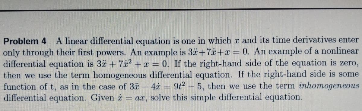 Problem 4 A linear differential equation is one in which r and its time derivatives enter
only through their first powers. An example is 3ä+7i+x = 0. An example of a nonlinear
differential equation is 3ä + 7x² + x = 0. If the right-hand side of the equation is zero,
then we use the term homogeneous differential equation. If the right-hand side is some
function of t, as in the case of 3
differential equation. Given i = ax, solve this simple differential equation.
4.x = 9t2 - 5, then we use the term inhomogeneous
