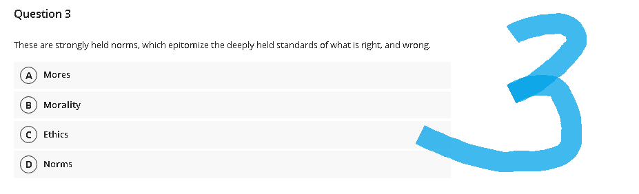 Question 3
These are strongly held norms, which epitomize the deeply held standards of what is right, and wrong.
A Mores
B) Morality
c) Ethics
D Norms
3