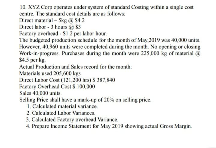 10. XYZ Corp operates under system of standard Costing within a single cost
centre. The standard cost details are as follows:
Direct material – 5kg @ $4.2
Direct labor - 3 hours @ $3
Factory overhead - $1.2 per labor hour.
The budgeted production schedule for the month of May,2019 was 40,000 units.
However, 40,960 units were completed during the month. No opening or closing
Work-in-progress. Purchases during the month were 225,000 kg of material @
$4.5 per kg.
Actual Production and Sales record for the month:
Materials used 205,600 kgs
Direct Labor Cost (121,200 hrs) $ 387,840
Factory Overhead Cost $ 100,000
Sales 40,000 units.
Selling Price shall have a mark-up of 20% on selling price.
1. Calculated material variance.
2. Calculated Labor Variances.
3. Calculated Factory overhead Variance.
4. Prepare Income Statement for May 2019 showing actual Gross Margin.

