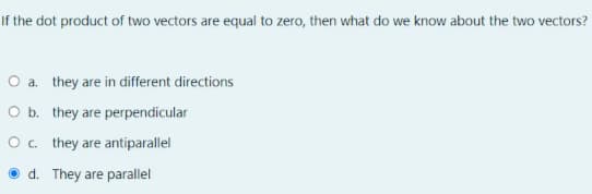 If the dot product of two vectors are equal to zero, then what do we know about the two vectors?
O a. they are in different directions
O b. they are perpendicular
Oc. they are antiparallel
d. They are parallel
