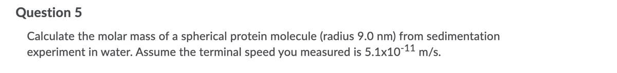 Question 5
Calculate the molar mass of a spherical protein molecule (radius 9.0 nm) from sedimentation
experiment in water. Assume the terminal speed you measured is 5.1x10-11 m/s.
