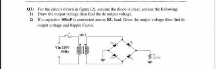 Q3) For the circuit shown in figure (2), assume the diode is ideal, answer the following:
1) Draw the output voltage then find the de output voltage.
2) If a capacitor 100uF is connected across RL load, Draw the output voltage then find de
output voltage and Ripple Factor.
18:1
Vin 220V
SOHz
