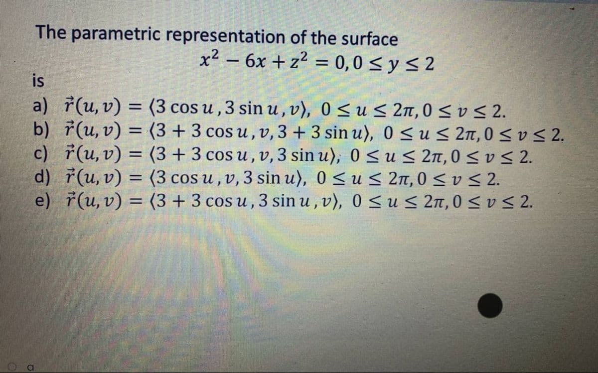 The parametric representation of the surface
x² – 6x + z² = 0,0 < y < 2
is
a) (u, v) = (3 cos u ,3 sin u , v), 0 Sus 2n, 0<vS 2.
b) ř(u, v) = (3 + 3 cos u , v,3 + 3 sin u), 0 < u< 2n,0 < v S 2.
c) 7(u, v) = (3+ 3 cos u , v,3 sin u), 0 <u < 2n, 0 < v S 2.
d) 7(u, v) = (3 cos u,v,3 sin u), 0 < u < 2n, 0 < v < 2.
e) ř(u, v) = (3 + 3 cos u , 3 sin u , v),
%3D
0 < u < 2n,0 < v < 2.
