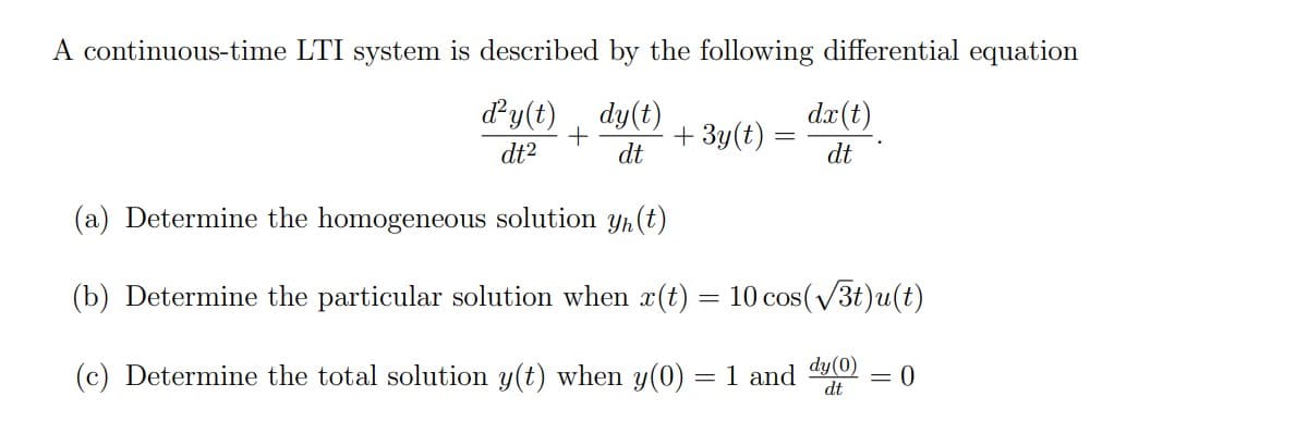 A continuous-time LTI system is described by the following differential equation
dy(t)
dy(t)
+ 3y(t) =
dx(t)
dt2
dt
dt
(a) Determine the homogeneous solution yh(t)
(b) Determine the particular solution when x(t) = 10 cos(/3t)u(t)
(c) Determine the total solution y(t) when y(0) = 1 and
dy(0)
= 0
dt
